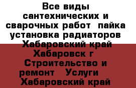 Все виды сантехнических и сварочных работ, пайка, установка радиаторов. - Хабаровский край, Хабаровск г. Строительство и ремонт » Услуги   . Хабаровский край